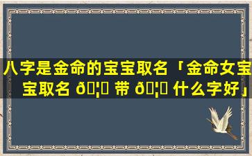 八字是金命的宝宝取名「金命女宝宝取名 🦊 带 🦍 什么字好」